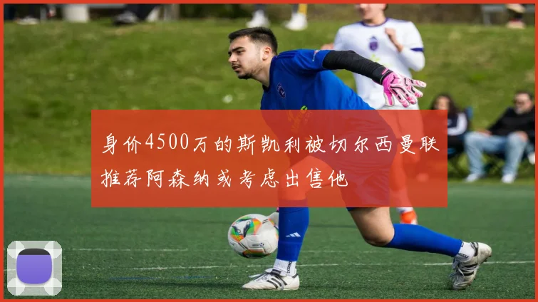 身价4500万的斯凯利被切尔西曼联推荐阿森纳或考虑出售他