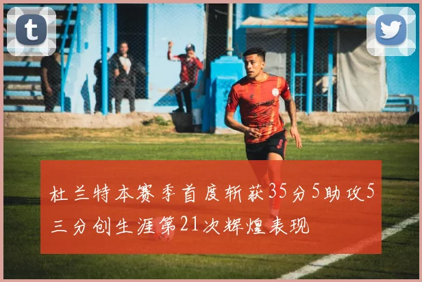 杜兰特本赛季首度斩获35分5助攻5三分创生涯第21次辉煌表现