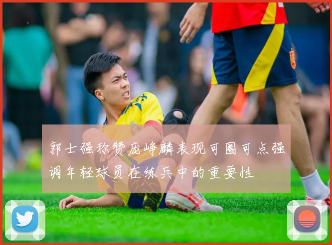 郭士强称赞庞峥麟表现可圈可点强调年轻球员在练兵中的重要性