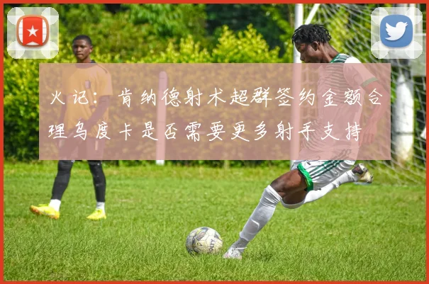 火记：肯纳德射术超群签约金额合理乌度卡是否需要更多射手支持