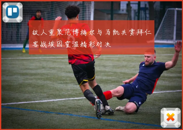故人重聚范博梅尔与马凯共赏拜仁客战埃因霍温精彩对决