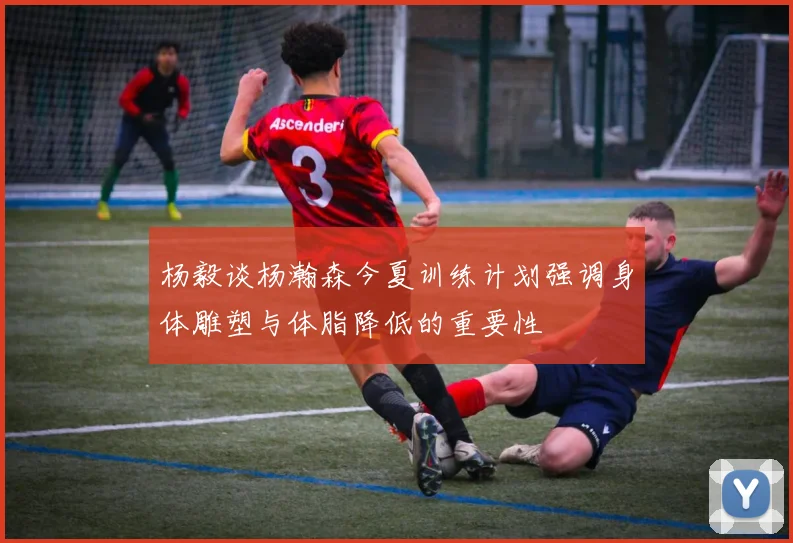 杨毅谈杨瀚森今夏训练计划强调身体雕塑与体脂降低的重要性