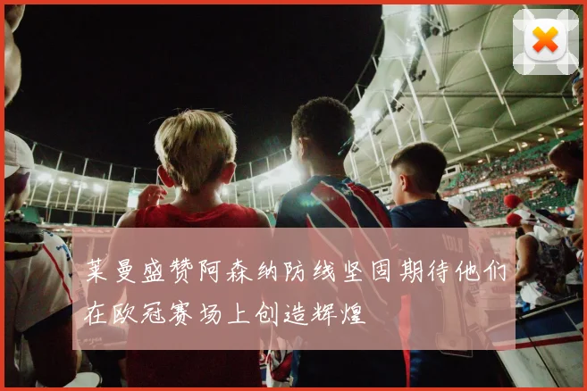莱曼盛赞阿森纳防线坚固期待他们在欧冠赛场上创造辉煌