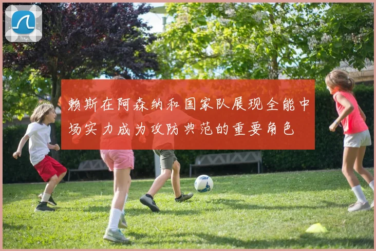 赖斯在阿森纳和国家队展现全能中场实力成为攻防典范的重要角色
