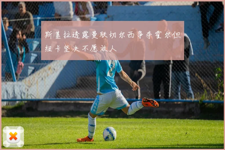 斯基拉透露曼联切尔西争夺霍尔但纽卡坚决不愿放人