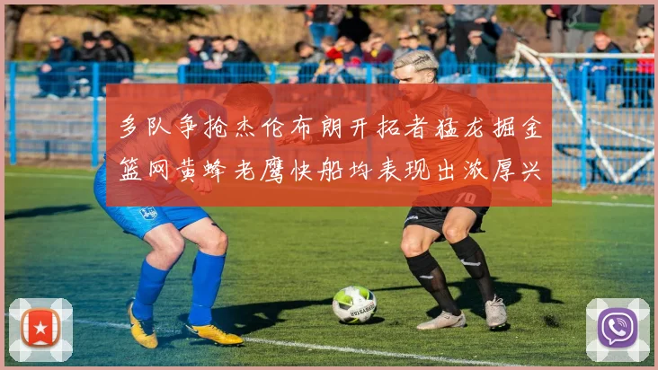 多队争抢杰伦布朗开拓者猛龙掘金篮网黄蜂老鹰快船均表现出浓厚兴趣