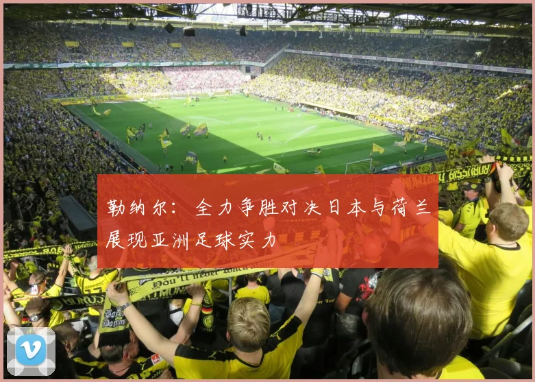 勒纳尔：全力争胜对决日本与荷兰展现亚洲足球实力