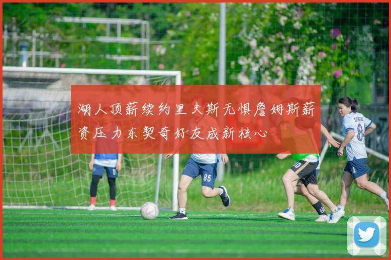 湖人顶薪续约里夫斯无惧詹姆斯薪资压力东契奇好友成新核心