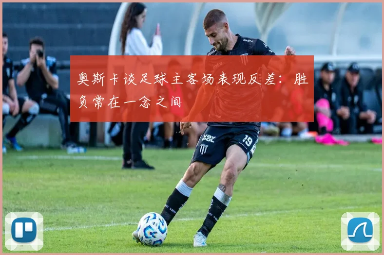 奥斯卡谈足球主客场表现反差：胜负常在一念之间