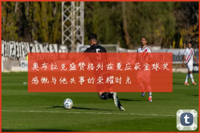 奥布拉克盛赞格列兹曼应获金球奖感慨与他共事的荣耀时光