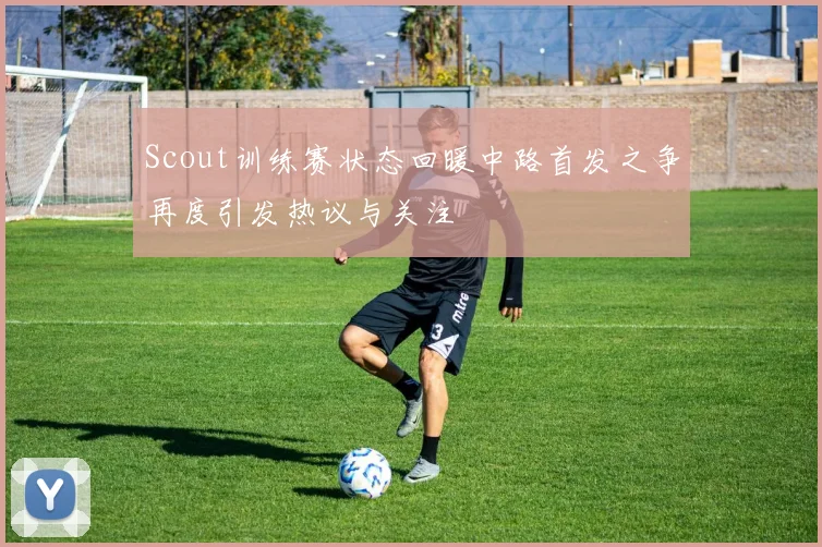 Scout训练赛状态回暖中路首发之争再度引发热议与关注