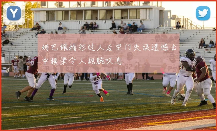 姆巴佩精彩过人后空门失误遗憾击中横梁令人扼腕叹息