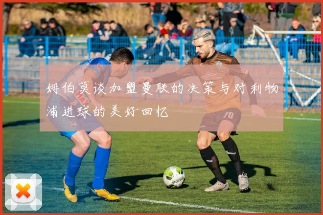 姆伯莫谈加盟曼联的决策与对利物浦进球的美好回忆