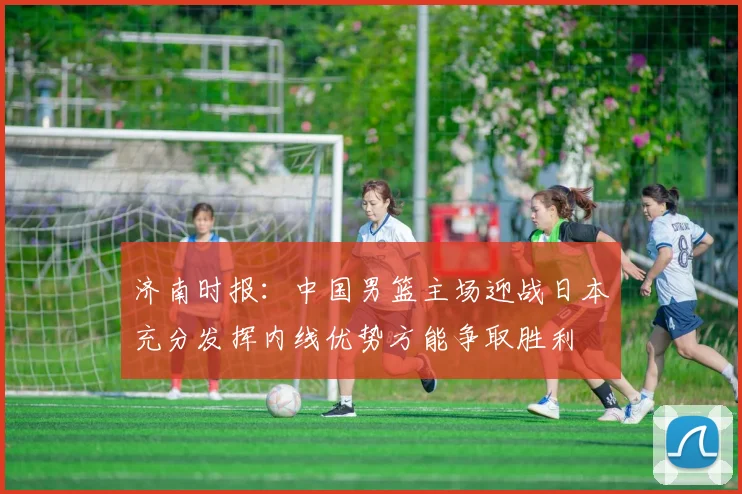 济南时报：中国男篮主场迎战日本充分发挥内线优势方能争取胜利