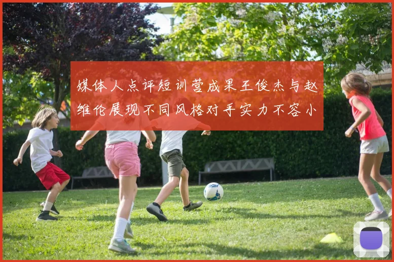 媒体人点评短训营成果王俊杰与赵维伦展现不同风格对手实力不容小觑