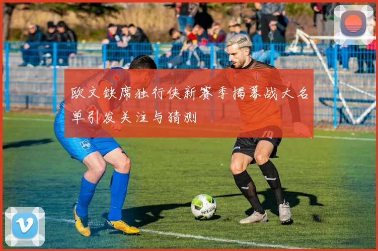 欧文缺席独行侠新赛季揭幕战大名单引发关注与猜测