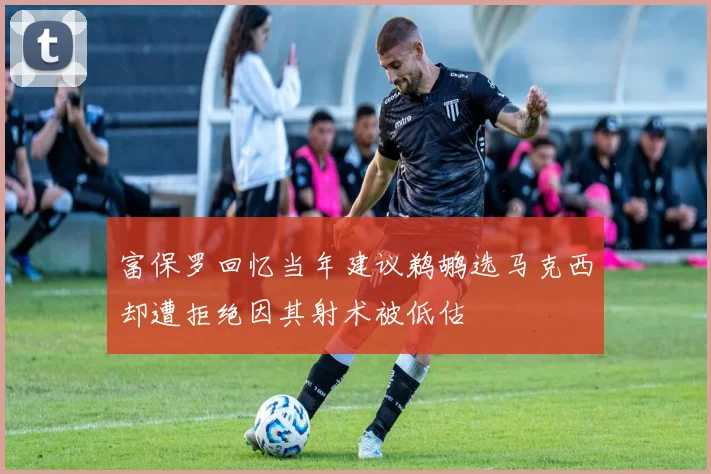富保罗回忆当年建议鹈鹕选马克西却遭拒绝因其射术被低估