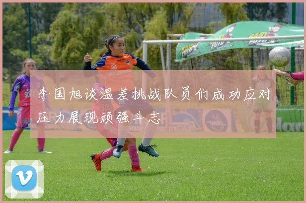 李国旭谈温差挑战队员们成功应对压力展现顽强斗志