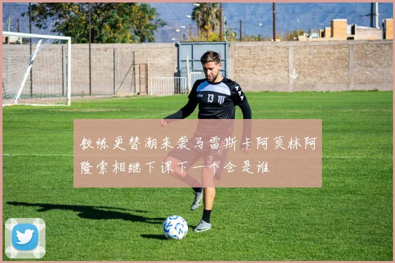 教练更替潮来袭马雷斯卡阿莫林阿隆索相继下课下一个会是谁