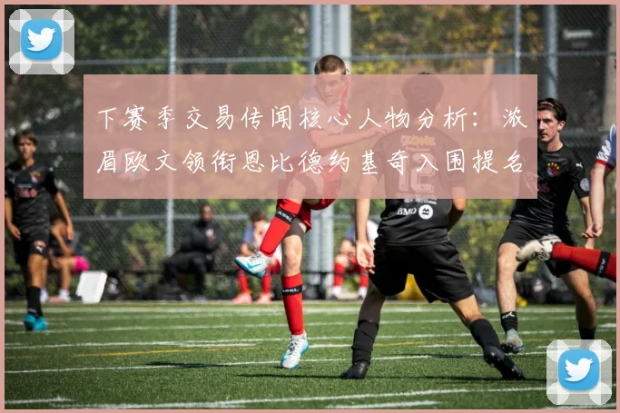 下赛季交易传闻核心人物分析：浓眉欧文领衔恩比德约基奇入围提名