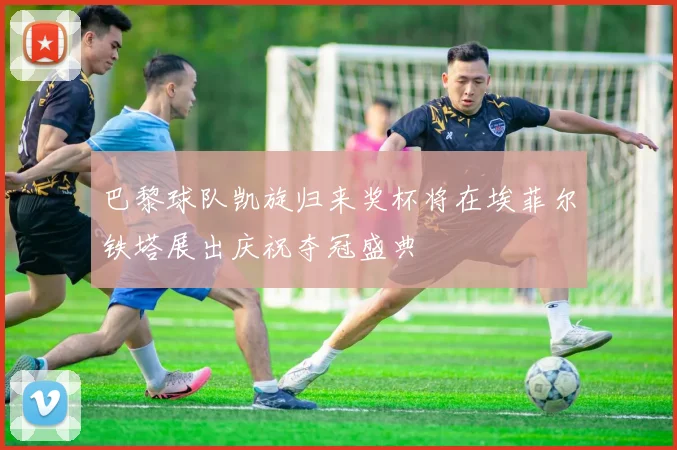 巴黎球队凯旋归来奖杯将在埃菲尔铁塔展出庆祝夺冠盛典