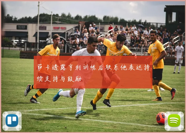 萨卡透露亨利训练后联系他表达持续支持与鼓励
