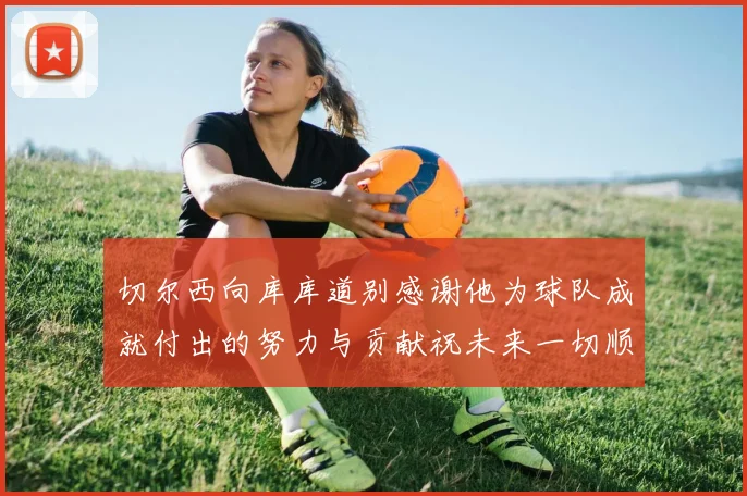 切尔西向库库道别感谢他为球队成就付出的努力与贡献祝未来一切顺利