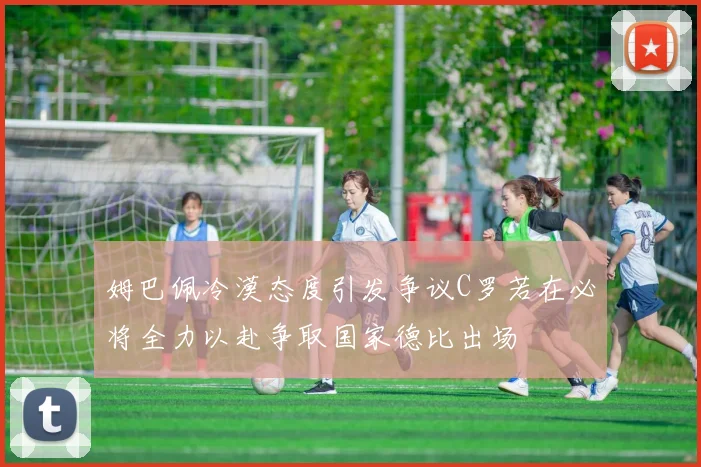 姆巴佩冷漠态度引发争议C罗若在必将全力以赴争取国家德比出场