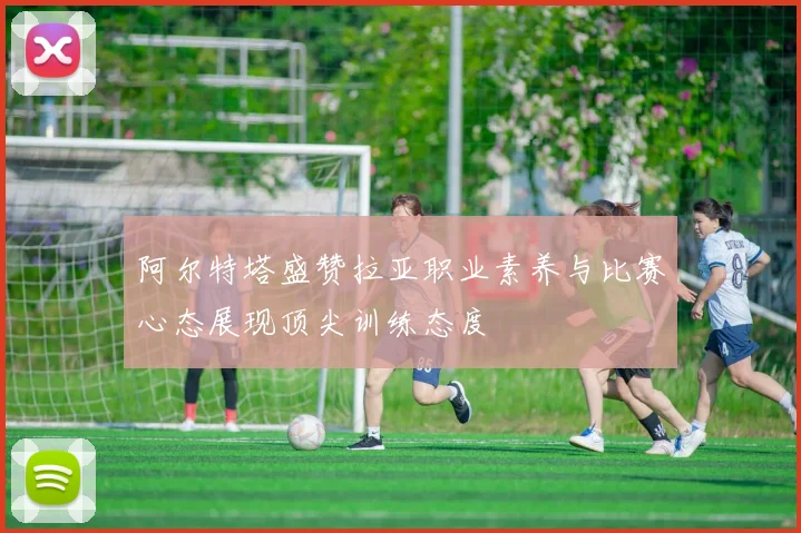 阿尔特塔盛赞拉亚职业素养与比赛心态展现顶尖训练态度