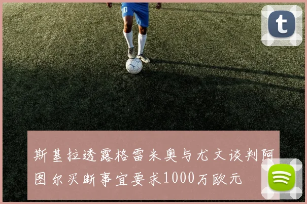 斯基拉透露格雷米奥与尤文谈判阿图尔买断事宜要求1000万欧元