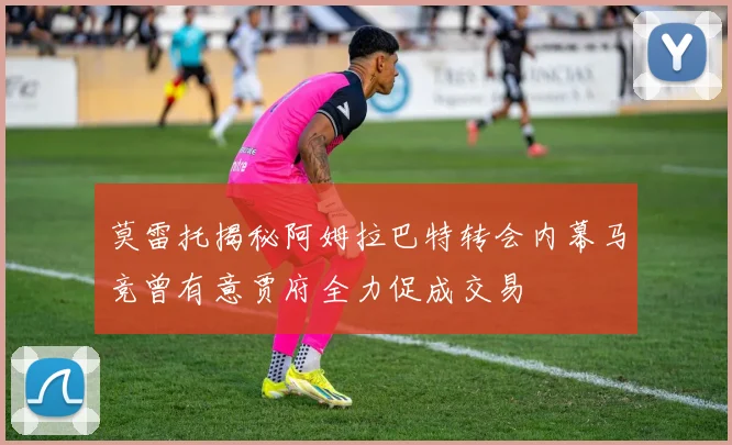 莫雷托揭秘阿姆拉巴特转会内幕马竞曾有意贾府全力促成交易