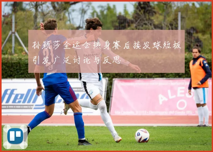 孙颖莎全运会热身赛后接发球短板引发广泛讨论与反思