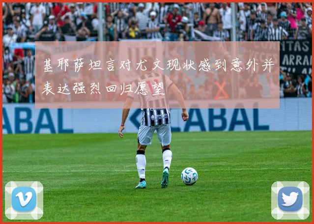 基耶萨坦言对尤文现状感到意外并表达强烈回归愿望