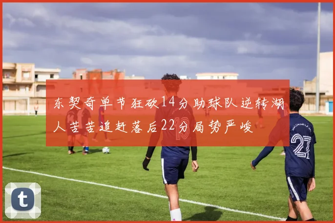 东契奇单节狂砍14分助球队逆转湖人苦苦追赶落后22分局势严峻
