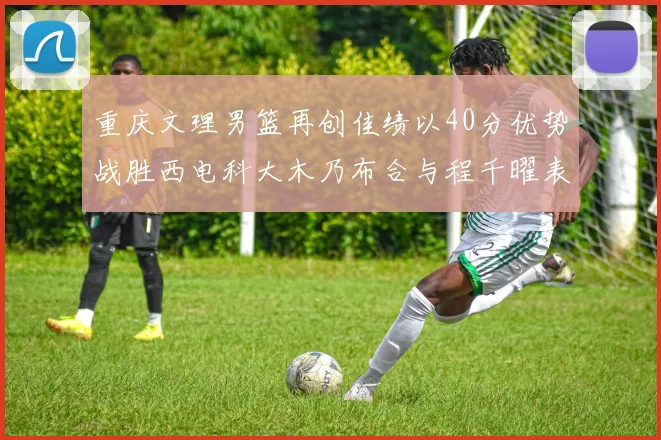 重庆文理男篮再创佳绩以40分优势战胜西电科大木乃布合与程千曜表现出色