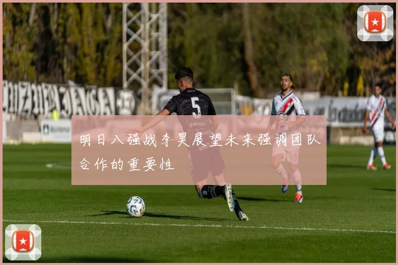 明日八强战李昊展望未来强调团队合作的重要性